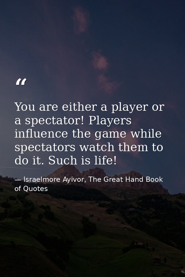 You are either a player or a spectator! Players influence the game while spectators watch them to do it. Such is life! — Israelmore Ayivor, The Great Hand Book of Quotes