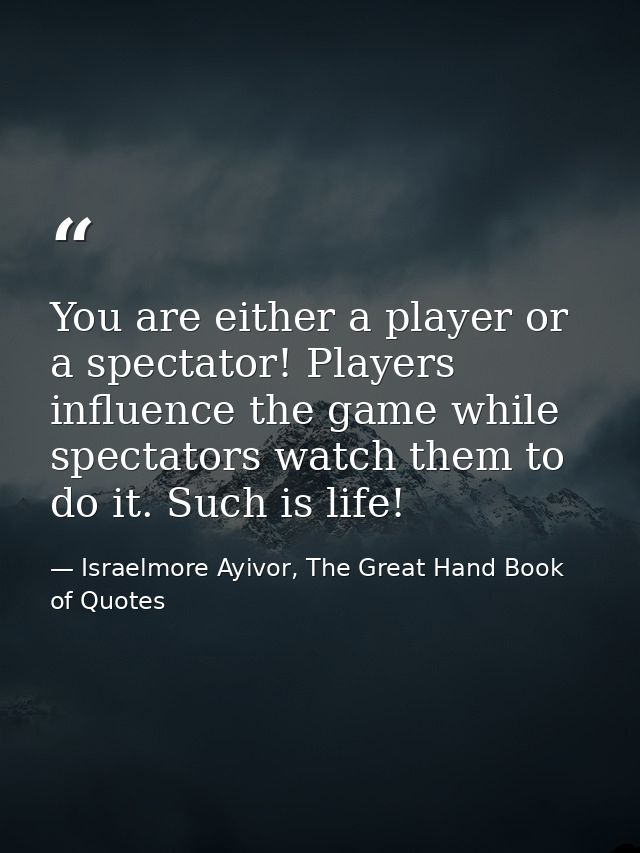 You are either a player or a spectator! Players influence the game while spectators watch them to do it. Such is life! — Israelmore Ayivor, The Great Hand Book of Quotes