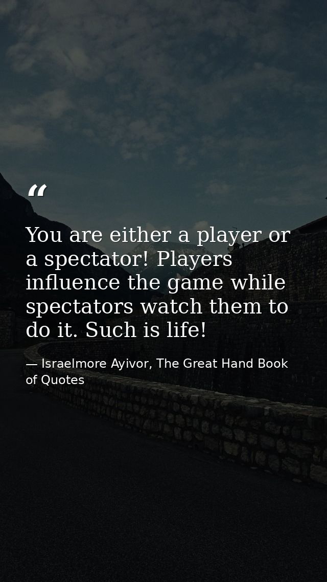 You are either a player or a spectator! Players influence the game while spectators watch them to do it. Such is life! — Israelmore Ayivor, The Great Hand Book of Quotes