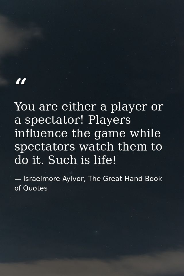 You are either a player or a spectator! Players influence the game while spectators watch them to do it. Such is life! — Israelmore Ayivor, The Great Hand Book of Quotes