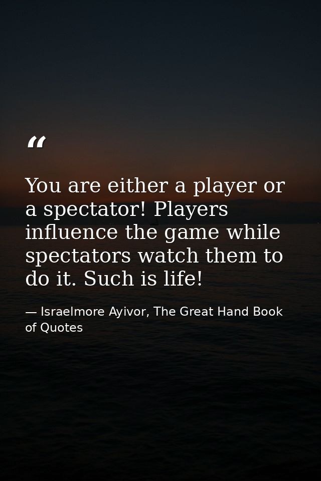 You are either a player or a spectator! Players influence the game while spectators watch them to do it. Such is life! — Israelmore Ayivor, The Great Hand Book of Quotes