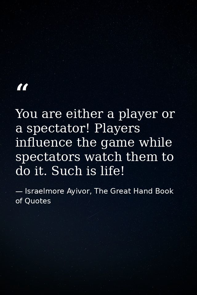 You are either a player or a spectator! Players influence the game while spectators watch them to do it. Such is life! — Israelmore Ayivor, The Great Hand Book of Quotes