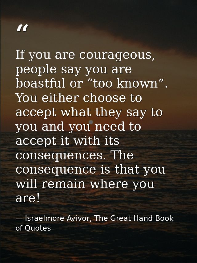 If you are courageous, people say you are boastful or “too known”. You either choose to accept what they say to you and  — Israelmore Ayivor, The Great Hand Book of Quotes