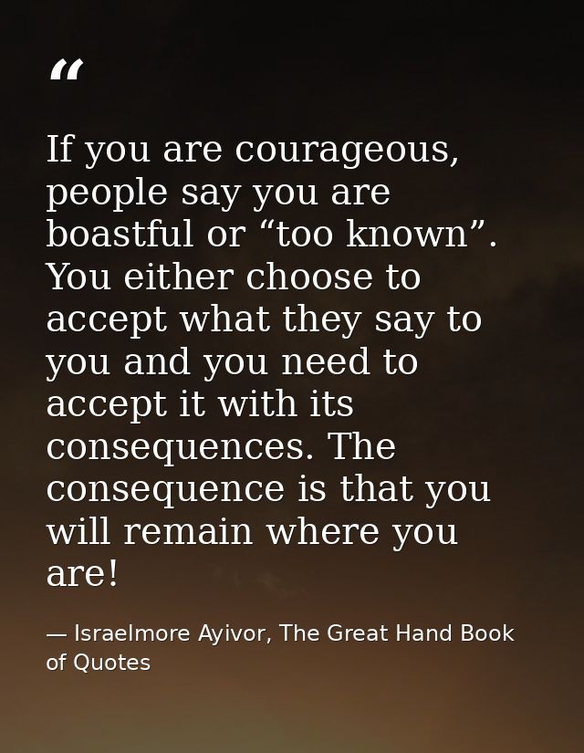 If you are courageous, people say you are boastful or “too known”. You either choose to accept what they say to you and  — Israelmore Ayivor, The Great Hand Book of Quotes