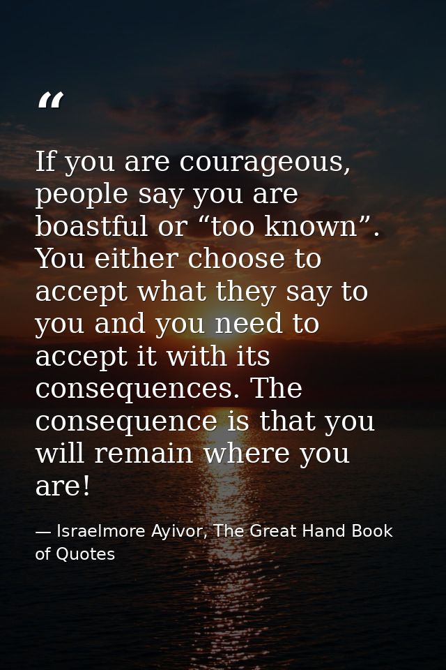 If you are courageous, people say you are boastful or “too known”. You either choose to accept what they say to you and  — Israelmore Ayivor, The Great Hand Book of Quotes