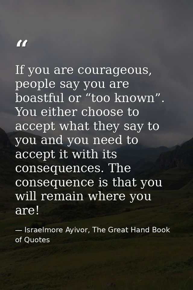 If you are courageous, people say you are boastful or “too known”. You either choose to accept what they say to you and  — Israelmore Ayivor, The Great Hand Book of Quotes