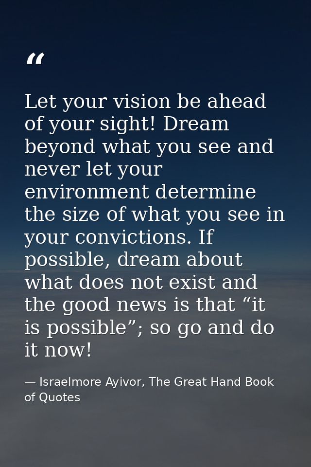 Let your vision be ahead of your sight! Dream beyond what you see and never let your environment determine the size of w — Israelmore Ayivor, The Great Hand Book of Quotes