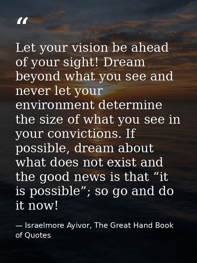 Let your vision be ahead of your sight! Dream beyond what you see and never let your environment determine the size of w — Israelmore Ayivor, The Great Hand Book of Quotes