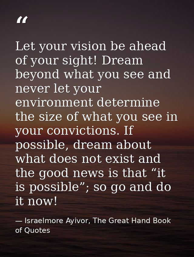 Let your vision be ahead of your sight! Dream beyond what you see and never let your environment determine the size of w — Israelmore Ayivor, The Great Hand Book of Quotes