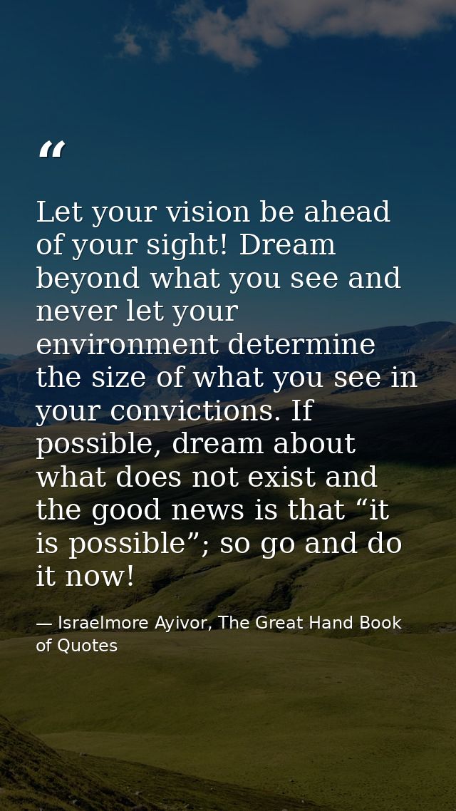 Let your vision be ahead of your sight! Dream beyond what you see and never let your environment determine the size of w — Israelmore Ayivor, The Great Hand Book of Quotes