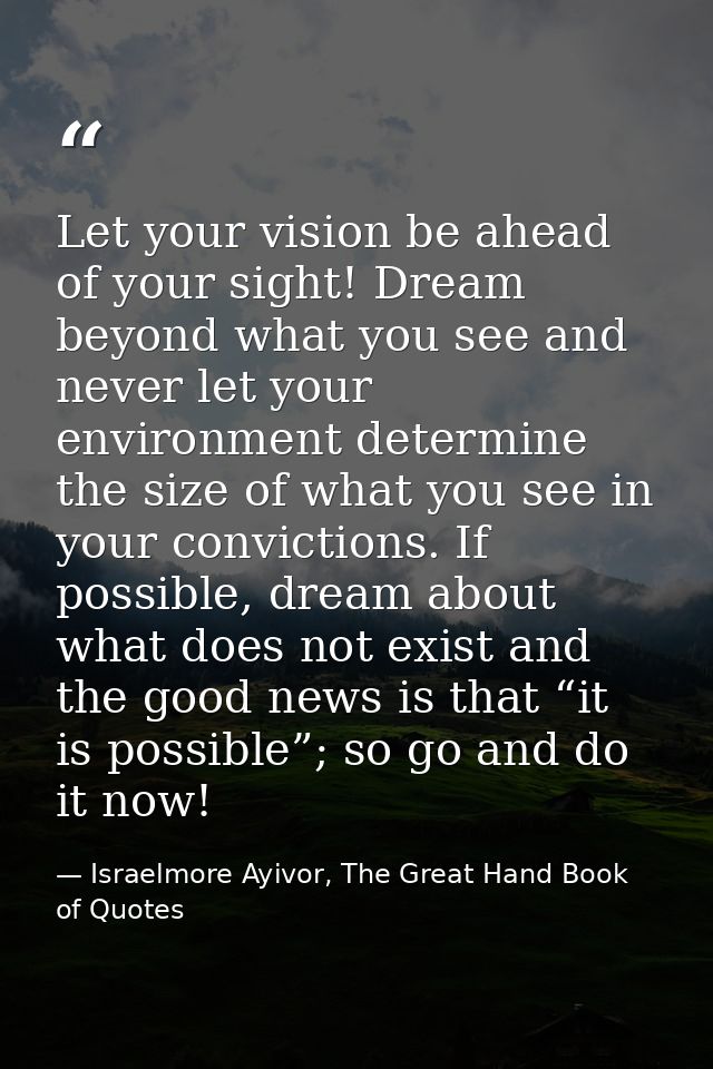 Let your vision be ahead of your sight! Dream beyond what you see and never let your environment determine the size of w — Israelmore Ayivor, The Great Hand Book of Quotes