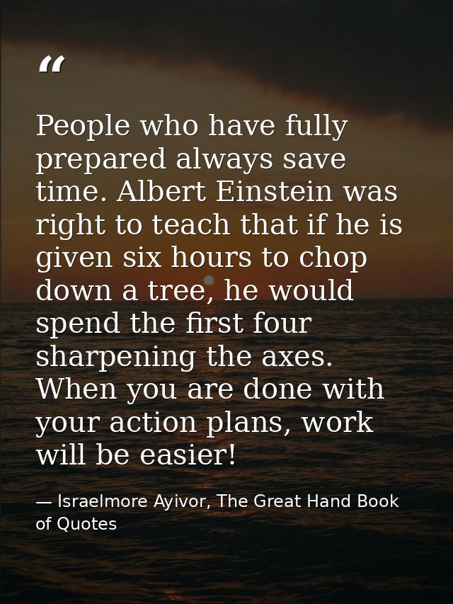 People who have fully prepared always save time. Albert Einstein was right to teach that if he is given six hours to cho — Israelmore Ayivor, The Great Hand Book of Quotes