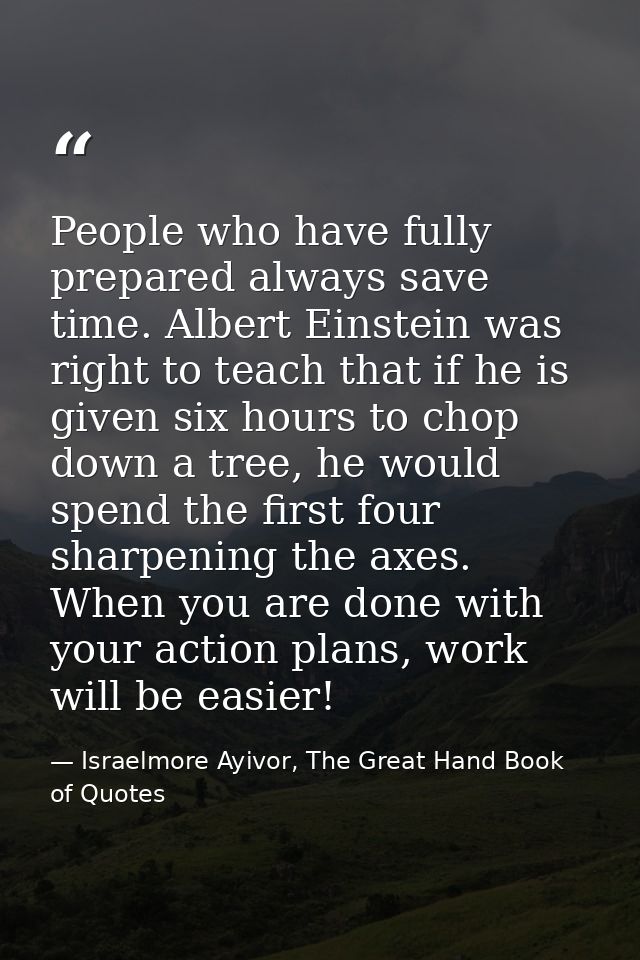 People who have fully prepared always save time. Albert Einstein was right to teach that if he is given six hours to cho — Israelmore Ayivor, The Great Hand Book of Quotes