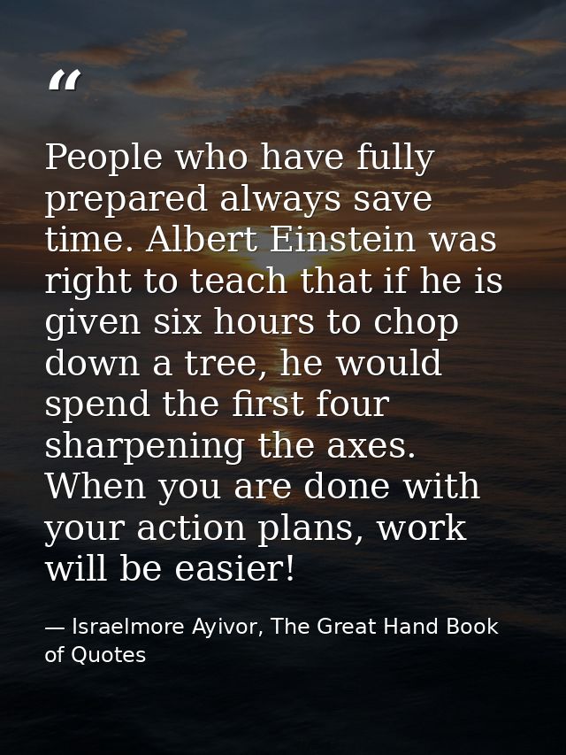 People who have fully prepared always save time. Albert Einstein was right to teach that if he is given six hours to cho — Israelmore Ayivor, The Great Hand Book of Quotes