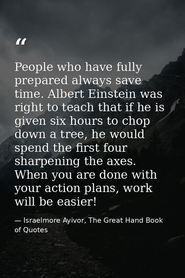 People who have fully prepared always save time. Albert Einstein was right to teach that if he is given six hours to cho — Israelmore Ayivor, The Great Hand Book of Quotes