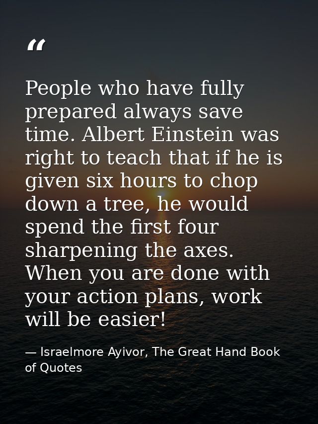 People who have fully prepared always save time. Albert Einstein was right to teach that if he is given six hours to cho — Israelmore Ayivor, The Great Hand Book of Quotes