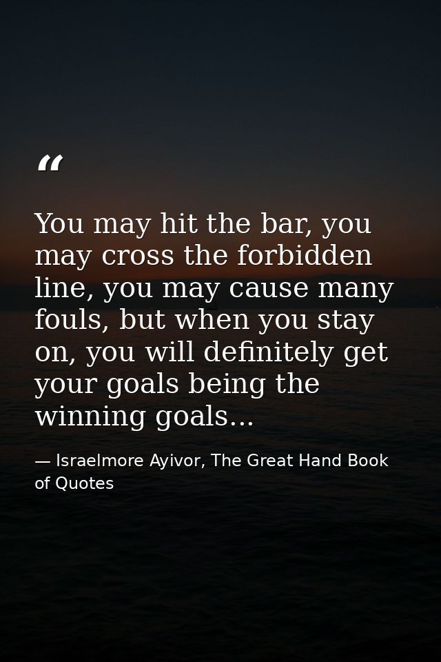 You may hit the bar, you may cross the forbidden line, you may cause many fouls, but when you stay on, you will definite — Israelmore Ayivor, The Great Hand Book of Quotes
