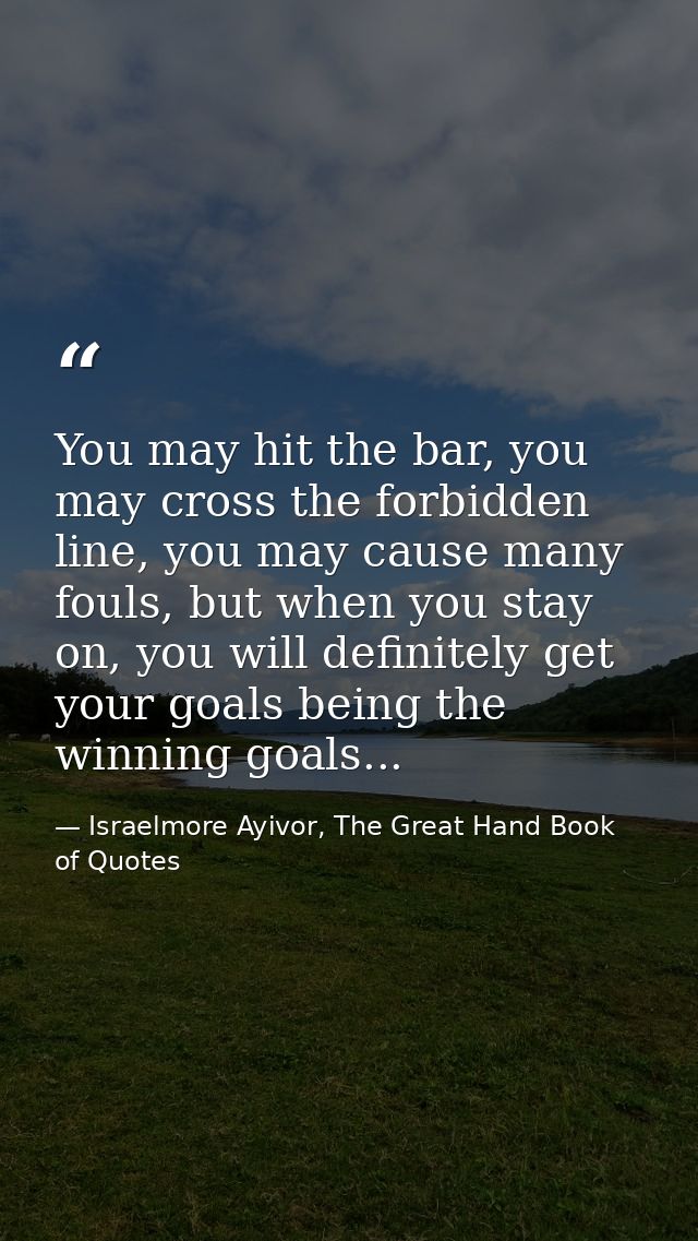 You may hit the bar, you may cross the forbidden line, you may cause many fouls, but when you stay on, you will definite — Israelmore Ayivor, The Great Hand Book of Quotes