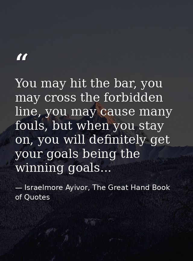 You may hit the bar, you may cross the forbidden line, you may cause many fouls, but when you stay on, you will definite — Israelmore Ayivor, The Great Hand Book of Quotes
