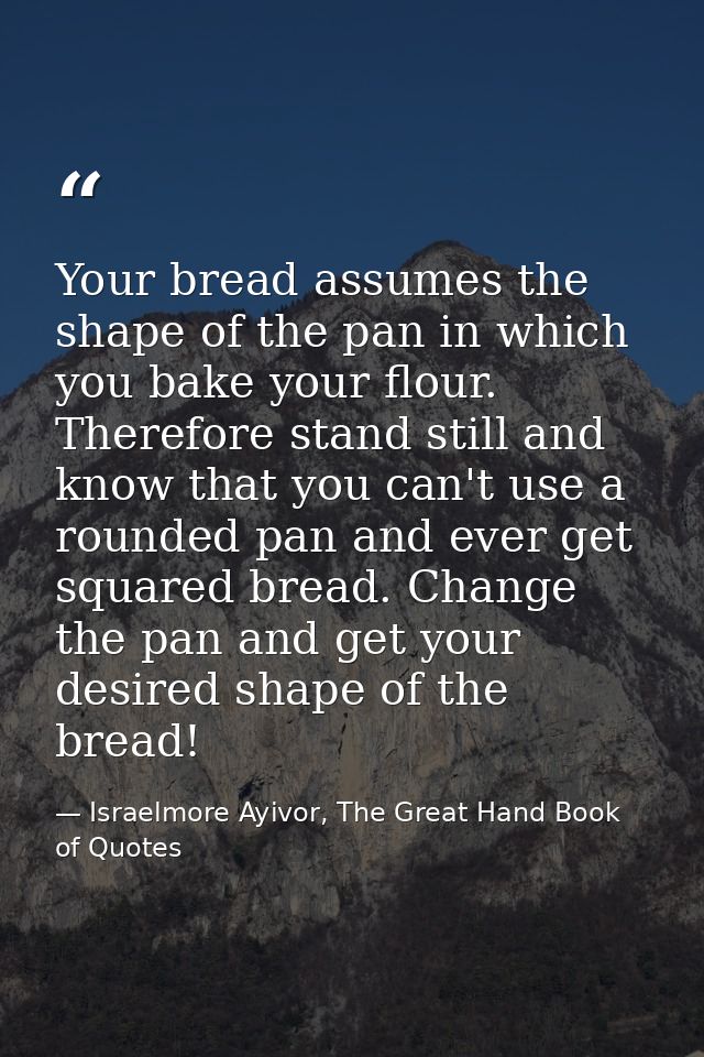 Your bread assumes the shape of the pan in which you bake your flour. Therefore stand still and know that you can't use  — Israelmore Ayivor, The Great Hand Book of Quotes