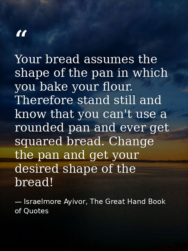 Your bread assumes the shape of the pan in which you bake your flour. Therefore stand still and know that you can't use  — Israelmore Ayivor, The Great Hand Book of Quotes