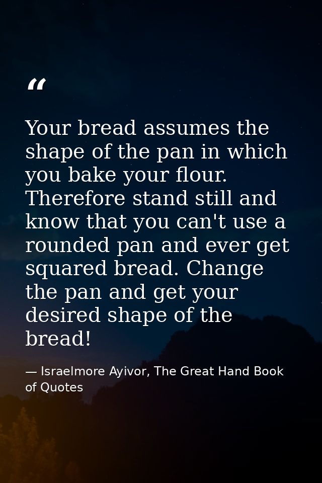 Your bread assumes the shape of the pan in which you bake your flour. Therefore stand still and know that you can't use  — Israelmore Ayivor, The Great Hand Book of Quotes
