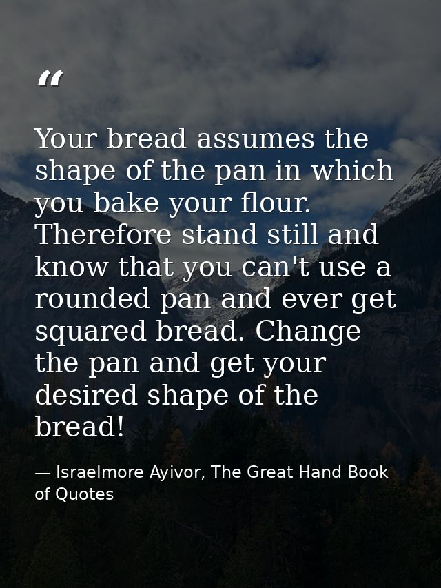 Your bread assumes the shape of the pan in which you bake your flour. Therefore stand still and know that you can't use  — Israelmore Ayivor, The Great Hand Book of Quotes