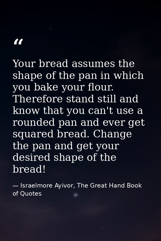 Your bread assumes the shape of the pan in which you bake your flour. Therefore stand still and know that you can't use  — Israelmore Ayivor, The Great Hand Book of Quotes