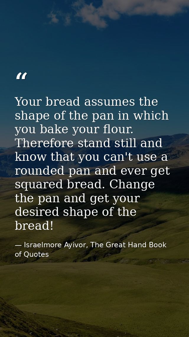 Your bread assumes the shape of the pan in which you bake your flour. Therefore stand still and know that you can't use  — Israelmore Ayivor, The Great Hand Book of Quotes