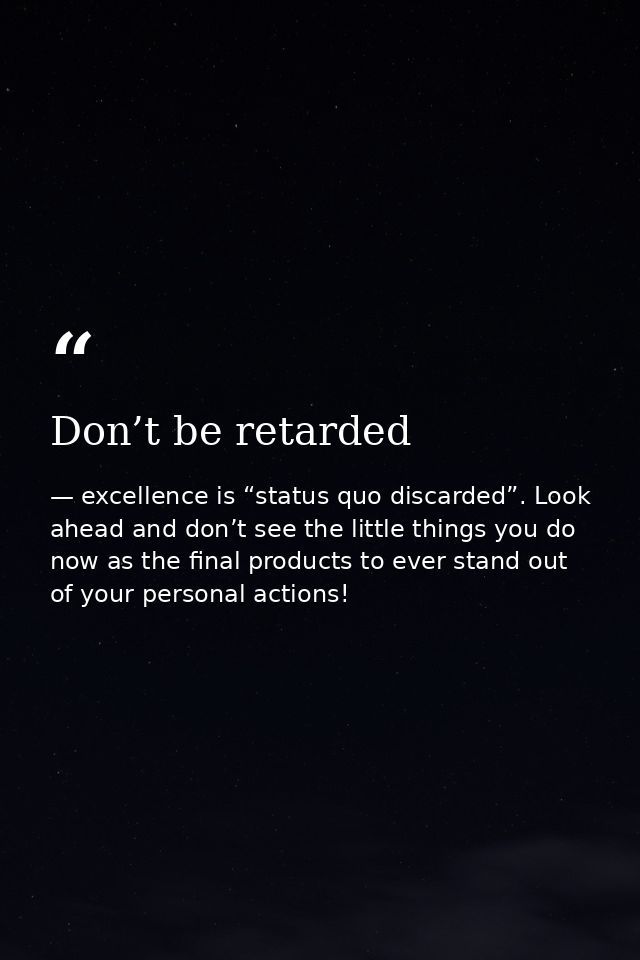 Don’t be retarded — excellence is “status quo discarded”. Look ahead and don’t see the little things you do now as the final products to ever stand out of your personal actions!