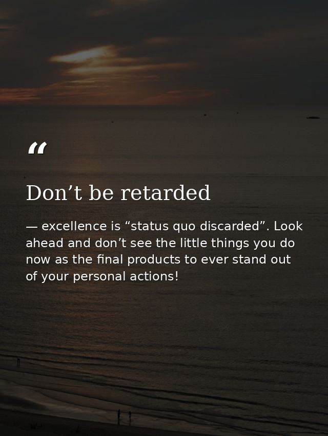 Don’t be retarded — excellence is “status quo discarded”. Look ahead and don’t see the little things you do now as the final products to ever stand out of your personal actions!