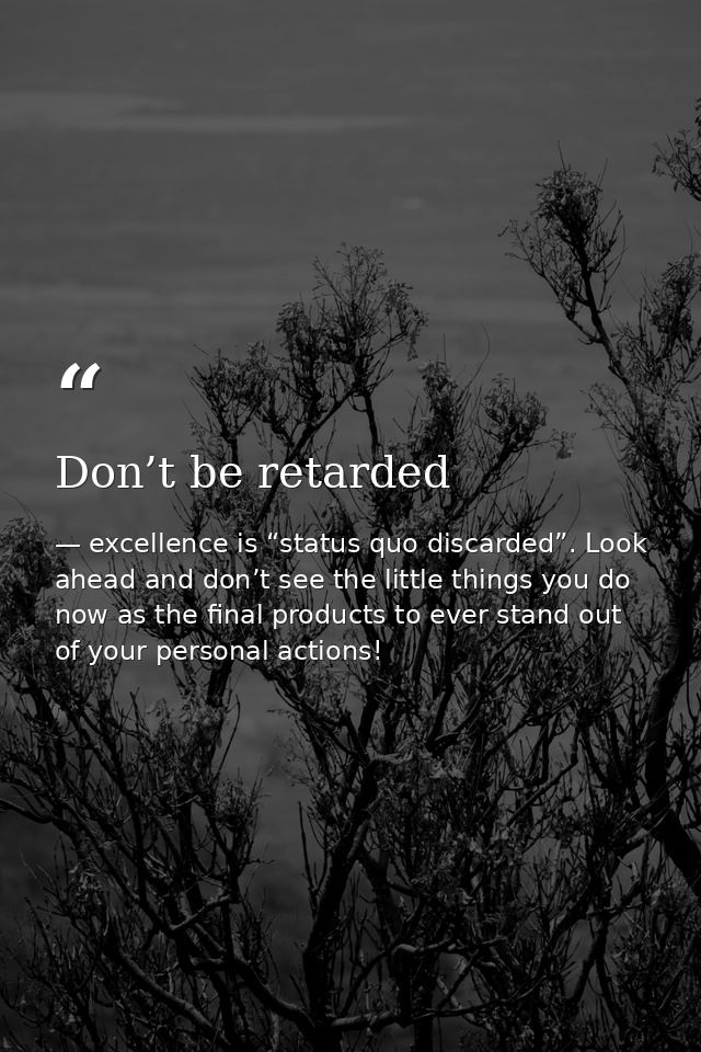 Don’t be retarded — excellence is “status quo discarded”. Look ahead and don’t see the little things you do now as the final products to ever stand out of your personal actions!