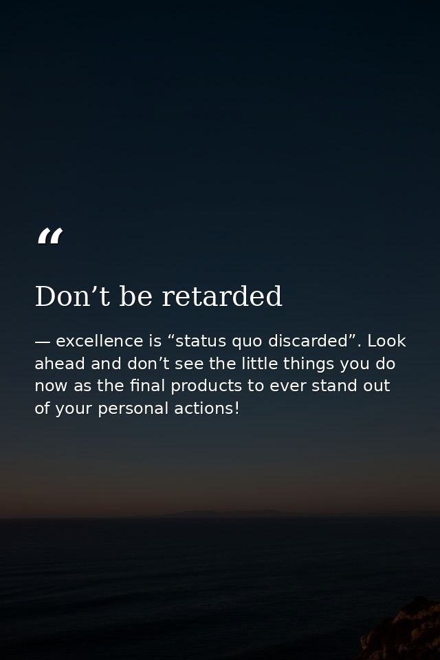 Don’t be retarded — excellence is “status quo discarded”. Look ahead and don’t see the little things you do now as the final products to ever stand out of your personal actions!