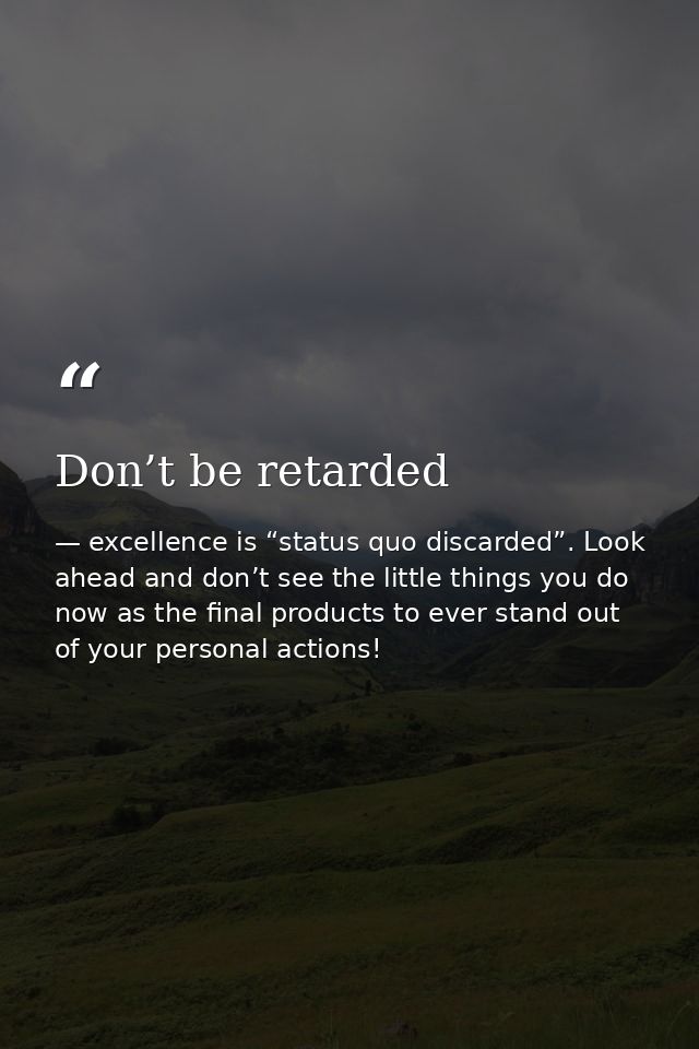 Don’t be retarded — excellence is “status quo discarded”. Look ahead and don’t see the little things you do now as the final products to ever stand out of your personal actions!