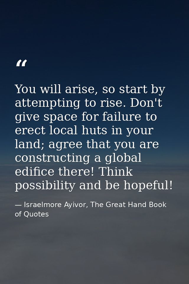 You will arise, so start by attempting to rise. Don't give space for failure to erect local huts in your land; agree tha — Israelmore Ayivor, The Great Hand Book of Quotes
