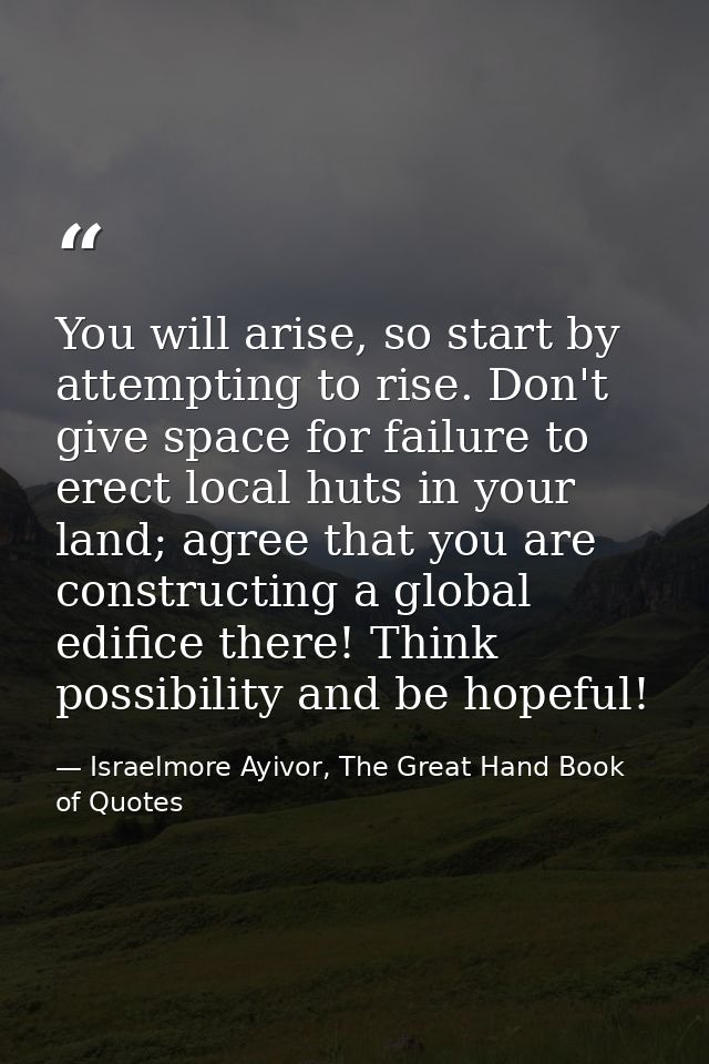 You will arise, so start by attempting to rise. Don't give space for failure to erect local huts in your land; agree tha — Israelmore Ayivor, The Great Hand Book of Quotes