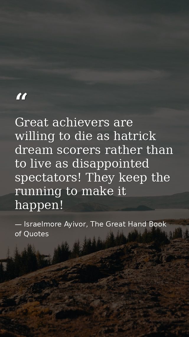 Great achievers are willing to die as hatrick dream scorers rather than to live as disappointed spectators! They keep th — Israelmore Ayivor, The Great Hand Book of Quotes
