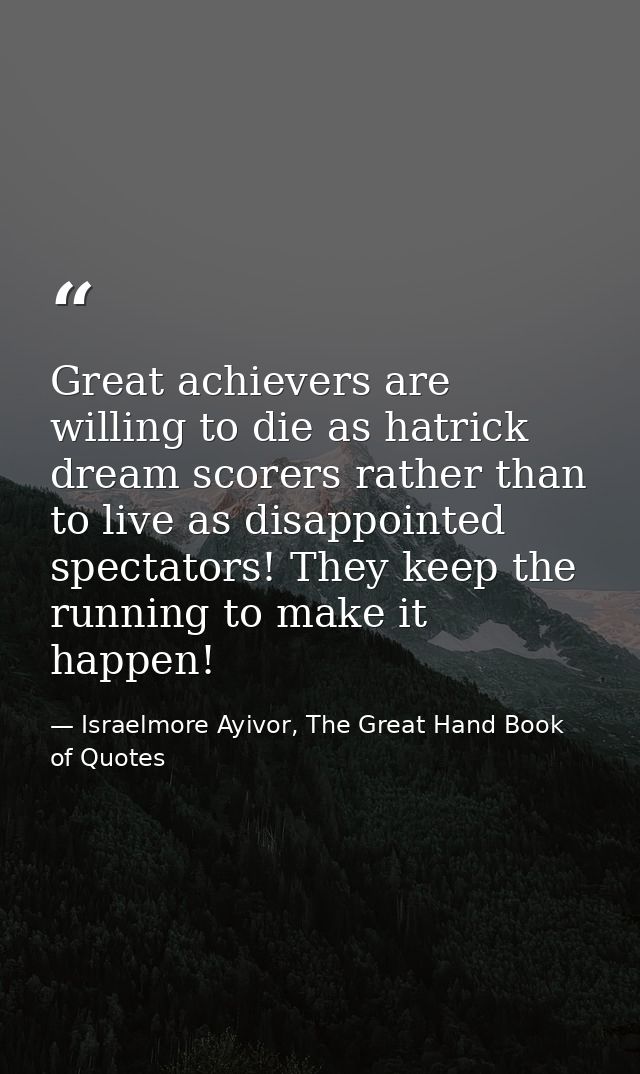 Great achievers are willing to die as hatrick dream scorers rather than to live as disappointed spectators! They keep th — Israelmore Ayivor, The Great Hand Book of Quotes