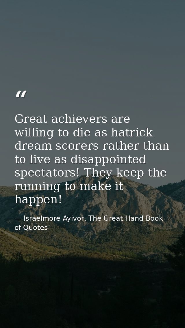 Great achievers are willing to die as hatrick dream scorers rather than to live as disappointed spectators! They keep th — Israelmore Ayivor, The Great Hand Book of Quotes
