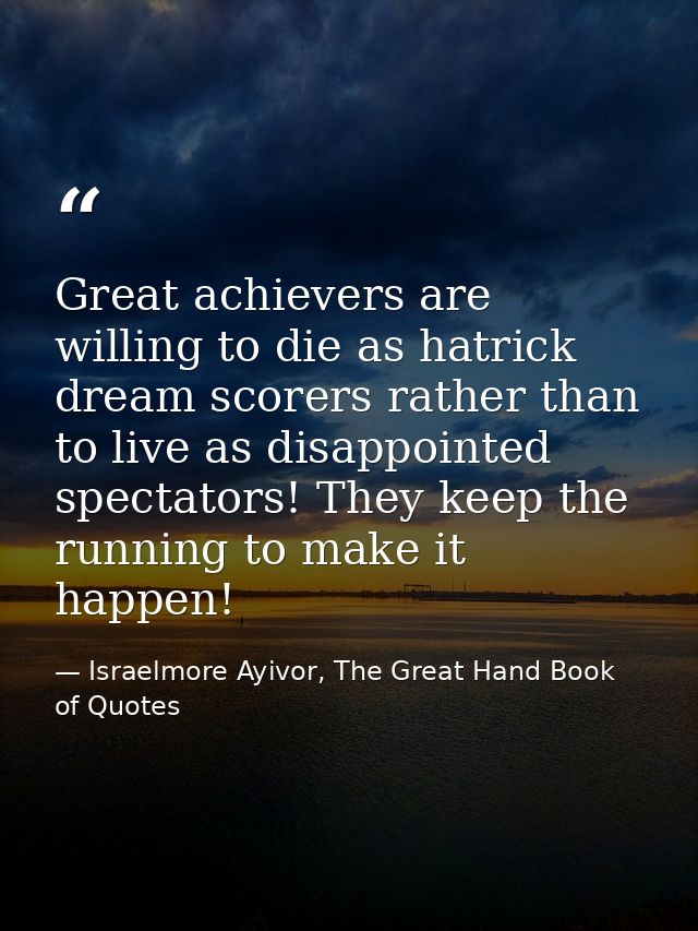 Great achievers are willing to die as hatrick dream scorers rather than to live as disappointed spectators! They keep th — Israelmore Ayivor, The Great Hand Book of Quotes