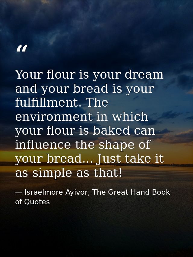 Your flour is your dream and your bread is your fulfillment. The environment in which your flour is baked can influence  — Israelmore Ayivor, The Great Hand Book of Quotes