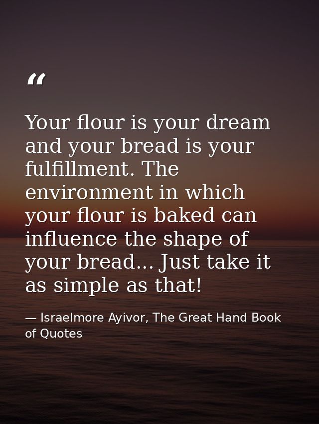 Your flour is your dream and your bread is your fulfillment. The environment in which your flour is baked can influence  — Israelmore Ayivor, The Great Hand Book of Quotes