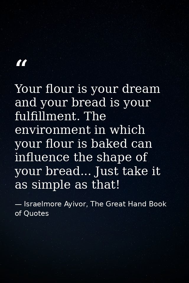 Your flour is your dream and your bread is your fulfillment. The environment in which your flour is baked can influence  — Israelmore Ayivor, The Great Hand Book of Quotes