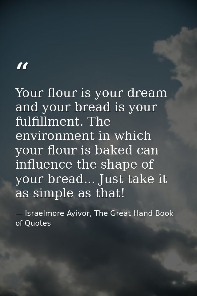 Your flour is your dream and your bread is your fulfillment. The environment in which your flour is baked can influence  — Israelmore Ayivor, The Great Hand Book of Quotes