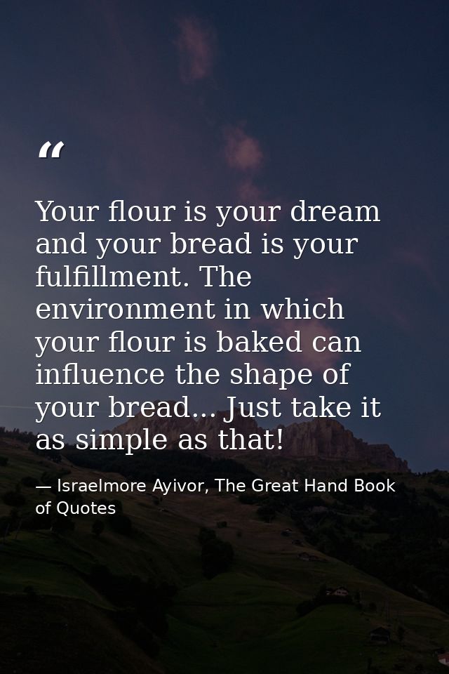 Your flour is your dream and your bread is your fulfillment. The environment in which your flour is baked can influence  — Israelmore Ayivor, The Great Hand Book of Quotes