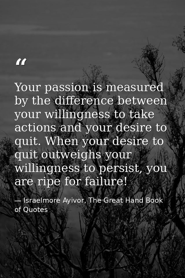 Your passion is measured by the difference between your willingness to take actions and your desire to quit. When your d — Israelmore Ayivor, The Great Hand Book of Quotes