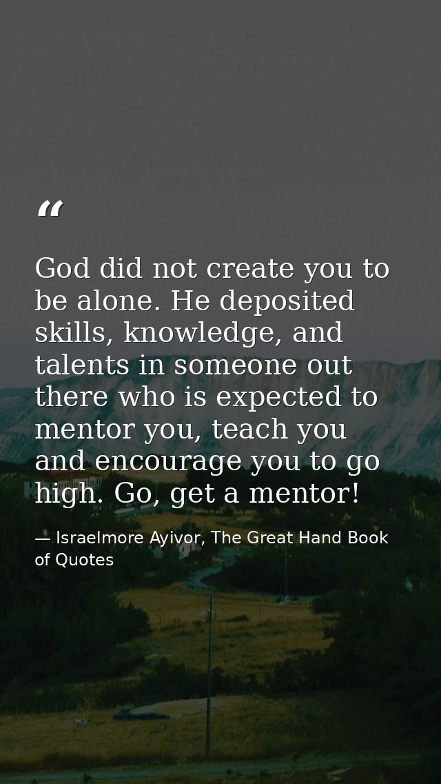God did not create you to be alone. He deposited skills, knowledge, and talents in someone out there who is expected to  — Israelmore Ayivor, The Great Hand Book of Quotes