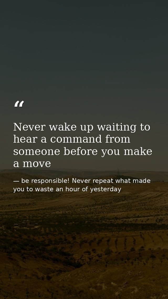 Never wake up waiting to hear a command from someone before you make a move — be responsible! Never repeat what made you to waste an hour of yesterday