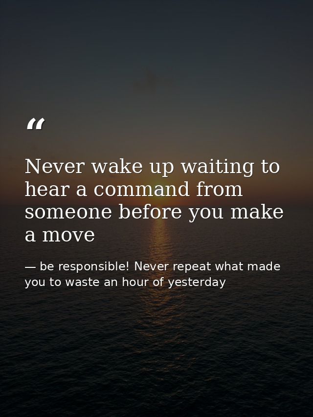 Never wake up waiting to hear a command from someone before you make a move — be responsible! Never repeat what made you to waste an hour of yesterday