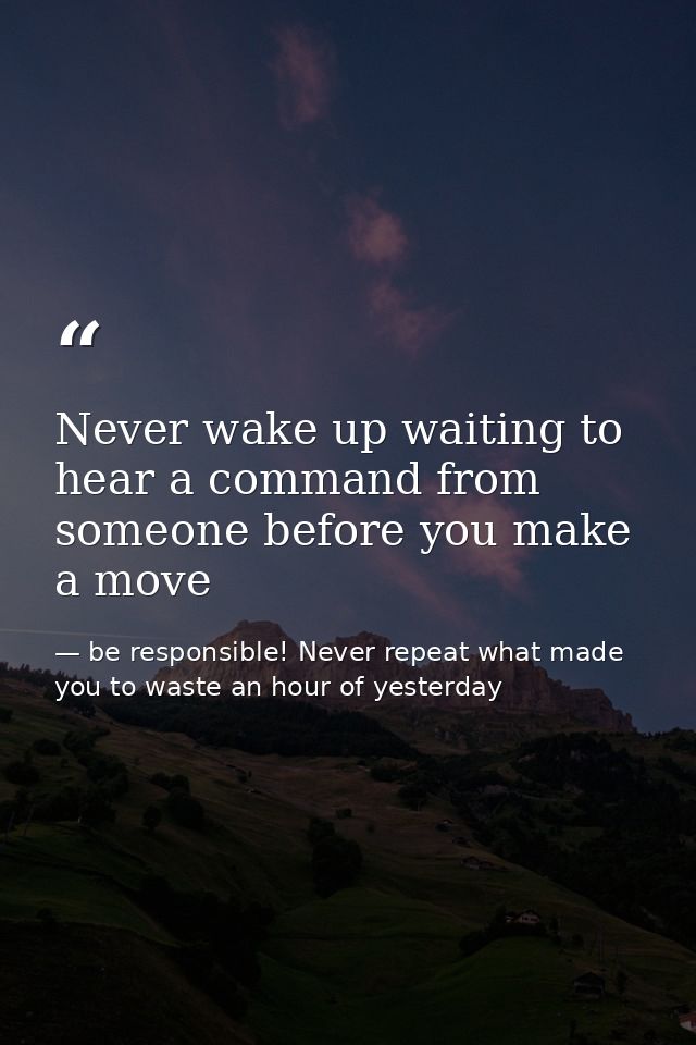 Never wake up waiting to hear a command from someone before you make a move — be responsible! Never repeat what made you to waste an hour of yesterday